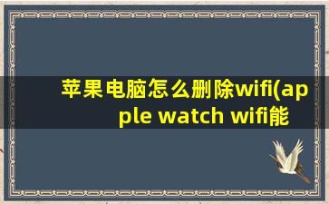 苹果电脑怎么删除wifi(apple watch wifi能关吗)